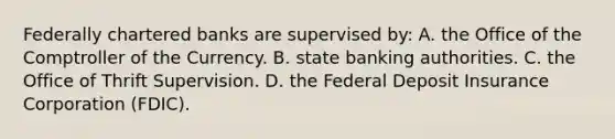 Federally chartered banks are supervised​ by: A. the Office of the Comptroller of the Currency. B. state banking authorities. C. the Office of Thrift Supervision. D. the Federal Deposit Insurance Corporation​ (FDIC).