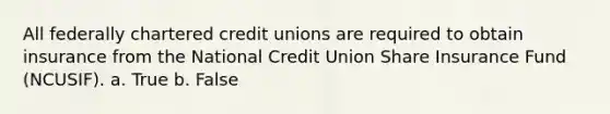 All federally chartered credit unions are required to obtain insurance from the National Credit Union Share Insurance Fund (NCUSIF). a. True b. False