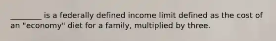 ________ is a federally defined income limit defined as the cost of an "economy" diet for a family, multiplied by three.