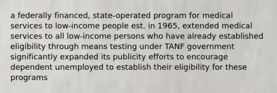 a federally financed, state-operated program for medical services to low-income people est. in 1965, extended medical services to all low-income persons who have already established eligibility through means testing under TANF government significantly expanded its publicity efforts to encourage dependent unemployed to establish their eligibility for these programs