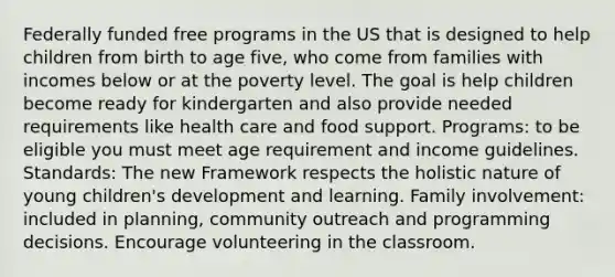 Federally funded free programs in the US that is designed to help children from birth to age five, who come from families with incomes below or at the poverty level. The goal is help children become ready for kindergarten and also provide needed requirements like health care and food support. Programs: to be eligible you must meet age requirement and income guidelines. Standards: The new Framework respects the holistic nature of young children's development and learning. Family involvement: included in planning, community outreach and programming decisions. Encourage volunteering in the classroom.