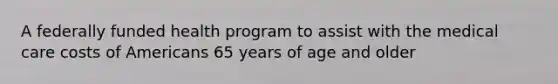 A federally funded health program to assist with the medical care costs of Americans 65 years of age and older