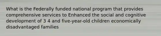 What is the Federally funded national program that provides comprehensive services to Enhanced the social and cognitive development of 3 4 and five-year-old children economically disadvantaged families