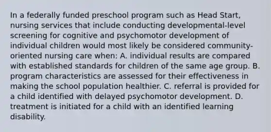 In a federally funded preschool program such as Head Start, nursing services that include conducting developmental-level screening for cognitive and psychomotor development of individual children would most likely be considered community-oriented nursing care when: A. individual results are compared with established standards for children of the same age group. B. program characteristics are assessed for their effectiveness in making the school population healthier. C. referral is provided for a child identified with delayed psychomotor development. D. treatment is initiated for a child with an identified learning disability.