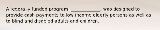 A federally funded program, _____________, was designed to provide cash payments to low income elderly persons as well as to blind and disabled adults and children.