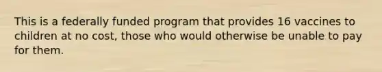 This is a federally funded program that provides 16 vaccines to children at no cost, those who would otherwise be unable to pay for them.