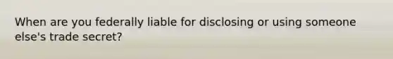 When are you federally liable for disclosing or using someone else's trade secret?