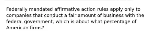 Federally mandated affirmative action rules apply only to companies that conduct a fair amount of business with the federal government, which is about what percentage of American firms?