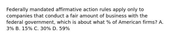 Federally mandated affirmative action rules apply only to companies that conduct a fair amount of business with the federal government, which is about what % of American firms? A. 3% B. 15% C. 30% D. 59%