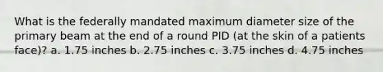 What is the federally mandated maximum diameter size of the primary beam at the end of a round PID (at the skin of a patients face)? a. 1.75 inches b. 2.75 inches c. 3.75 inches d. 4.75 inches