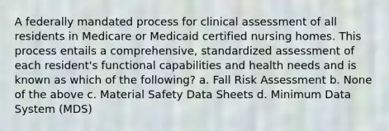 A federally mandated process for clinical assessment of all residents in Medicare or Medicaid certified nursing homes. This process entails a comprehensive, standardized assessment of each resident's functional capabilities and health needs and is known as which of the following? a. Fall Risk Assessment b. None of the above c. Material Safety Data Sheets d. Minimum Data System (MDS)