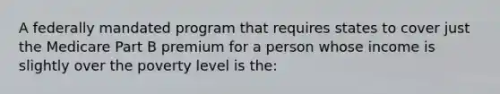 A federally mandated program that requires states to cover just the Medicare Part B premium for a person whose income is slightly over the poverty level is the: