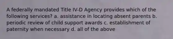 A federally mandated Title IV-D Agency provides which of the following services? a. assistance in locating absent parents b. periodic review of child support awards c. establishment of paternity when necessary d. all of the above