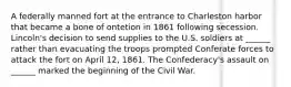 A federally manned fort at the entrance to Charleston harbor that became a bone of ontetion in 1861 following secession. Lincoln's decision to send supplies to the U.S. soldiers at ______ rather than evacuating the troops prompted Conferate forces to attack the fort on April 12, 1861. The Confederacy's assault on ______ marked the beginning of the Civil War.