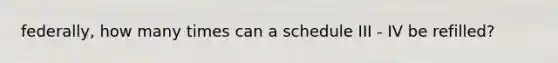 federally, how many times can a schedule III - IV be refilled?