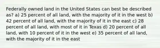 Federally owned land in the United States can best be described as? a) 25 percent of all land, with the majority of it in the west b) 42 percent of all land, with the majority of it in the east c) 28 percent of all land, with most of it in Texas d) 20 percent of all land, with 10 percent of it in the west e) 35 percent of all land, with the majority of it in the east