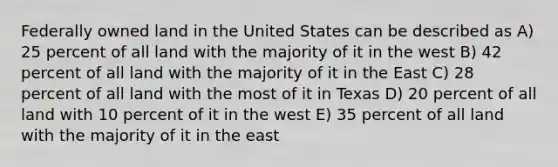 Federally owned land in the United States can be described as A) 25 percent of all land with the majority of it in the west B) 42 percent of all land with the majority of it in the East C) 28 percent of all land with the most of it in Texas D) 20 percent of all land with 10 percent of it in the west E) 35 percent of all land with the majority of it in the east