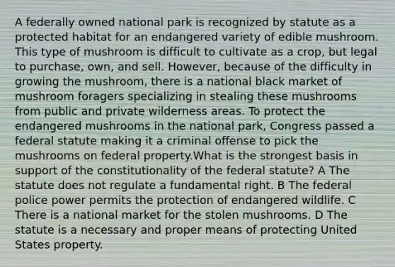 A federally owned national park is recognized by statute as a protected habitat for an endangered variety of edible mushroom. This type of mushroom is difficult to cultivate as a crop, but legal to purchase, own, and sell. However, because of the difficulty in growing the mushroom, there is a national black market of mushroom foragers specializing in stealing these mushrooms from public and private wilderness areas. To protect the endangered mushrooms in the national park, Congress passed a federal statute making it a criminal offense to pick the mushrooms on federal property.What is the strongest basis in support of the constitutionality of the federal statute? A The statute does not regulate a fundamental right. B The federal police power permits the protection of endangered wildlife. C There is a national market for the stolen mushrooms. D The statute is a necessary and proper means of protecting United States property.