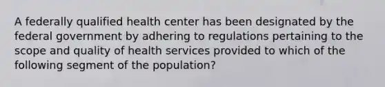 A federally qualified health center has been designated by the federal government by adhering to regulations pertaining to the scope and quality of health services provided to which of the following segment of the population?