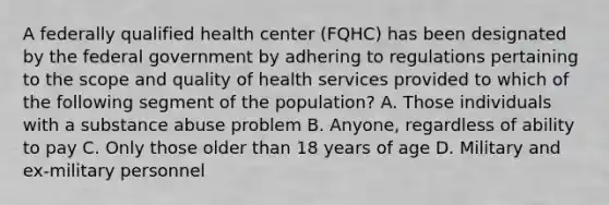 A federally qualified health center (FQHC) has been designated by the federal government by adhering to regulations pertaining to the scope and quality of health services provided to which of the following segment of the population? A. Those individuals with a substance abuse problem B. Anyone, regardless of ability to pay C. Only those older than 18 years of age D. Military and ex-military personnel