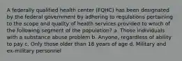 A federally qualified health center (FQHC) has been designated by the federal government by adhering to regulations pertaining to the scope and quality of health services provided to which of the following segment of the population? a. Those individuals with a substance abuse problem b. Anyone, regardless of ability to pay c. Only those older than 18 years of age d. Military and ex-military personnel