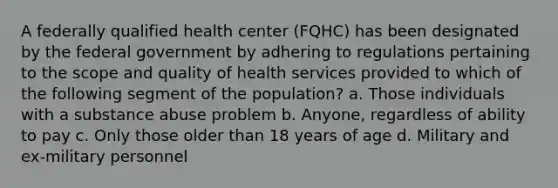 A federally qualified health center (FQHC) has been designated by the federal government by adhering to regulations pertaining to the scope and quality of health services provided to which of the following segment of the population? a. Those individuals with a substance abuse problem b. Anyone, regardless of ability to pay c. Only those older than 18 years of age d. Military and ex-military personnel