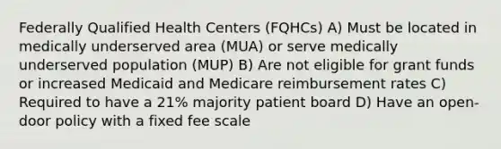 Federally Qualified Health Centers (FQHCs) A) Must be located in medically underserved area (MUA) or serve medically underserved population (MUP) B) Are not eligible for grant funds or increased Medicaid and Medicare reimbursement rates C) Required to have a 21% majority patient board D) Have an open-door policy with a fixed fee scale