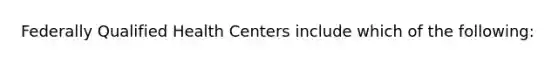 Federally Qualified Health Centers include which of the following: