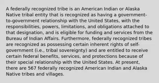 A federally recognized tribe is an American Indian or Alaska Native tribal entity that is recognized as having a government-to-government relationship with the United States, with the responsibilities, powers, limitations, and obligations attached to that designation, and is eligible for funding and services from the Bureau of Indian Affairs. Furthermore, federally recognized tribes are recognized as possessing certain inherent rights of self-government (i.e., tribal sovereignty) and are entitled to receive certain federal benefits, services, and protections because of their special relationship with the United States. At present, there are 567 federally recognized American Indian and Alaska Native tribes and villages.