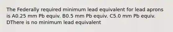 The Federally required minimum lead equivalent for lead aprons is A0.25 mm Pb equiv. B0.5 mm Pb equiv. C5.0 mm Pb equiv. DThere is no minimum lead equivalent