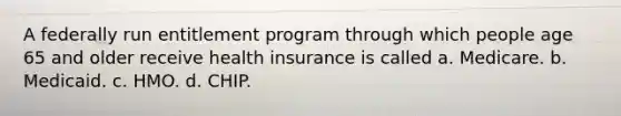 A federally run entitlement program through which people age 65 and older receive health insurance is called a. Medicare. b. Medicaid. c. HMO. d. CHIP.