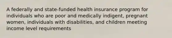 A federally and state-funded health insurance program for individuals who are poor and medically indigent, pregnant women, individuals with disabilities, and children meeting income level requirements