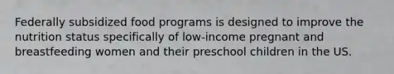 Federally subsidized food programs is designed to improve the nutrition status specifically of low-income pregnant and breastfeeding women and their preschool children in the US.