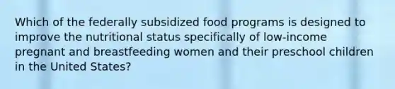 Which of the federally subsidized food programs is designed to improve the nutritional status specifically of low-income pregnant and breastfeeding women and their preschool children in the United States?