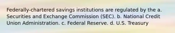 Federally-chartered savings institutions are regulated by the a. Securities and Exchange Commission (SEC). b. National Credit Union Administration. c. Federal Reserve. d. U.S. Treasury