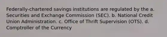 Federally-chartered savings institutions are regulated by the a. Securities and Exchange Commission (SEC). b. National Credit Union Administration. c. Office of Thrift Supervision (OTS). d. Comptroller of the Currency