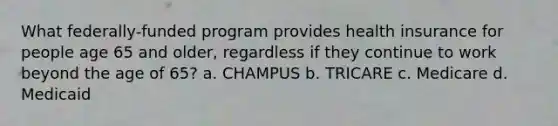 What federally-funded program provides health insurance for people age 65 and older, regardless if they continue to work beyond the age of 65? a. CHAMPUS b. TRICARE c. Medicare d. Medicaid