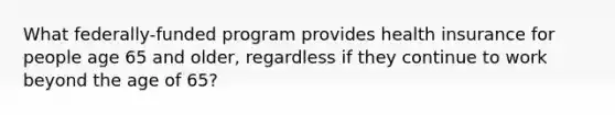 What federally-funded program provides health insurance for people age 65 and older, regardless if they continue to work beyond the age of 65?