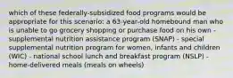 which of these federally-subsidized food programs would be appropriate for this scenario: a 63-year-old homebound man who is unable to go grocery shopping or purchase food on his own - supplemental nutrition assistance program (SNAP) - special supplemental nutrition program for women, infants and children (WIC) - national school lunch and breakfast program (NSLP) - home-delivered meals (meals on wheels)