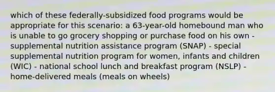 which of these federally-subsidized food programs would be appropriate for this scenario: a 63-year-old homebound man who is unable to go grocery shopping or purchase food on his own - supplemental nutrition assistance program (SNAP) - special supplemental nutrition program for women, infants and children (WIC) - national school lunch and breakfast program (NSLP) - home-delivered meals (meals on wheels)