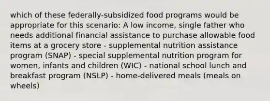 which of these federally-subsidized food programs would be appropriate for this scenario: A low income, single father who needs additional financial assistance to purchase allowable food items at a grocery store - supplemental nutrition assistance program (SNAP) - special supplemental nutrition program for women, infants and children (WIC) - national school lunch and breakfast program (NSLP) - home-delivered meals (meals on wheels)