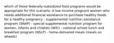 which of these federally-subsidized food programs would be appropriate for this scenario: A low-income pregnant women who needs additional financial assistance to purchase healthy foods for a healthy pregnancy - supplemental nutrition assistance program (SNAP) - special supplemental nutrition program for women, infants and children (WIC) - national school lunch and breakfast program (NSLP) - home-delivered meals (meals on wheels)