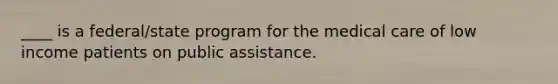 ____ is a federal/state program for the medical care of low income patients on public assistance.