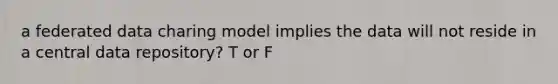 a federated data charing model implies the data will not reside in a central data repository? T or F