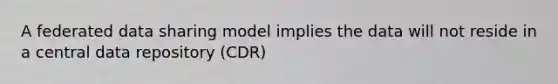 A federated data sharing model implies the data will not reside in a central data repository (CDR)