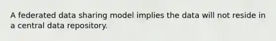 A federated data sharing model implies the data will not reside in a central data repository.