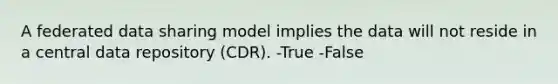 A federated data sharing model implies the data will not reside in a central data repository (CDR). -True -False