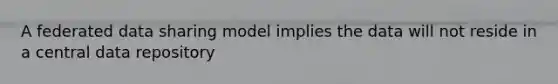 A federated data sharing model implies the data will not reside in a central data repository