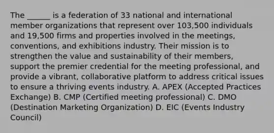 The ______ is a federation of 33 national and international member organizations that represent over 103,500 individuals and 19,500 firms and properties involved in the meetings, conventions, and exhibitions industry. Their mission is to strengthen the value and sustainability of their members, support the premier credential for the meeting professional, and provide a vibrant, collaborative platform to address critical issues to ensure a thriving events industry. A. APEX (Accepted Practices Exchange) B. CMP (Certified meeting professional) C. DMO (Destination Marketing Organization) D. EIC (Events Industry Council)