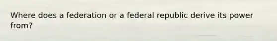 Where does a federation or a federal republic derive its power from?